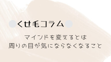 くせ毛コラム｜マインドを変えるとは、周りの目が気にならなくなること